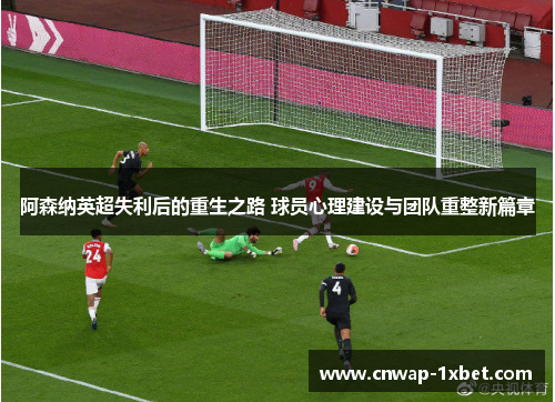 阿森纳英超失利后的重生之路 球员心理建设与团队重整新篇章